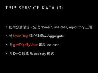 T R I P S E R V I C E K ATA ( 3 )
• 使⽤分層原理，分成 domain, use case, repository 三層
• 將 User, Trip 獨立建模成 Aggregate
• 將 getTripsByUser 建成 use case
• 將 DAO 轉成 Repository 模式
 