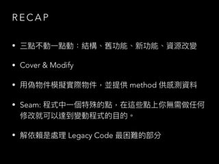 R E C A P
• 三點不動⼀點動：結構、舊功能、新功能、資源改變
• Cover & Modify
• ⽤偽物件模擬實際物件，並提供 method 供感測資料
• Seam: 程式中⼀個特殊的點，在這些點上你無需做任何
修改就可以達到變動程式的⽬的。
• 解依賴是處理 Legacy Code 最困難的部分
 