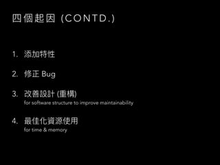 四 個 起 因 ( C O N T D . )
1. 添加特性
2. 修正 Bug
3. 改善設計 (重構)
for software structure to improve maintainability
4. 最佳化資源使⽤
for time & memory
 
