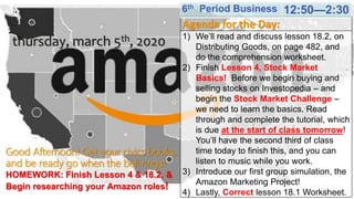 Good Afternoon! Get your civics books,
and be ready go when the bell rings!
HOMEWORK: Finish Lesson 4 & 18.2, &
Begin researching your Amazon roles!
thursday, march 5th, 2020
Agenda for the Day:
1) We’ll read and discuss lesson 18.2, on
Distributing Goods, on page 482, and
do the comprehension worksheet.
2) Finish Lesson 4, Stock Market
Basics! Before we begin buying and
selling stocks on Investopedia – and
begin the Stock Market Challenge –
we need to learn the basics. Read
through and complete the tutorial, which
is due at the start of class tomorrow!
You’ll have the second third of class
time today to finish this, and you can
listen to music while you work.
3) Introduce our first group simulation, the
Amazon Marketing Project!
4) Lastly, Correct lesson 18.1 Worksheet.
6th Period Business 12:50—2:30
 