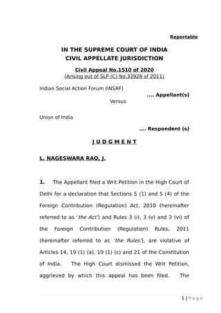 Reportable
IN THE SUPREME COURT OF INDIA
CIVIL APPELLATE JURISDICTION
Civil Appeal No.1510 of 2020
(Arising out of SLP (C) No.33928 of 2011)
Indian Social Action Forum (INSAF)
.... Appellant(s)
Versus
Union of India
…. Respondent (s)
J U D G M E N T
L. NAGESWARA RAO, J.
1. The Appellant filed a Writ Petition in the High Court of
Delhi for a declaration that Sections 5 (1) and 5 (4) of the
Foreign Contribution (Regulation) Act, 2010 (hereinafter
referred to as ‘the Act’) and Rules 3 (i), 3 (v) and 3 (vi) of
the Foreign Contribution (Regulation) Rules, 2011
(hereinafter referred to as ‘the Rules’), are violative of
Articles 14, 19 (1) (a), 19 (1) (c) and 21 of the Constitution
of India. The High Court dismissed the Writ Petition,
aggrieved by which this appeal has been filed. The
1 | P a g e
 