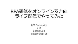 RPA研修をオンライン双方向
ライブ配信でやってみた
RPA Community
#17
2020/01/20
@永田町GRID ６F
 