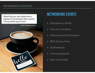 NETWORKING & OUTREACH
NETWORKING EVENTS
▸ Everyone is afraid.
▸ You are not alone.
▸ Introverts and Extroverts.
▸ ROI of your time.
▸ Authenticity.
▸ Come prepared.
▸ Get connected.
“Attaching your own happiness or
sadness to somebody’s else’s actions
is the quickest way to lose.”
— Gary Vaynerchuk
 