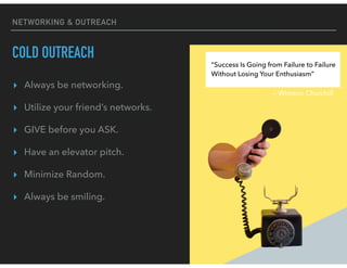 NETWORKING & OUTREACH
COLD OUTREACH
▸ Always be networking.
▸ Utilize your friend’s networks.
▸ GIVE before you ASK.
▸ Have an elevator pitch.
▸ Minimize Random.
▸ Always be smiling.
“Success Is Going from Failure to Failure
Without Losing Your Enthusiasm”
— Winston Churchill
 