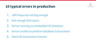 10 typical errors in production
1. JVM Heap size not big enough
2. Not enough disk space
3. Server running on embedded H2 database
4. Server unable to perform database transactions
5. Short XA transaction timeout
 