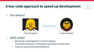 A low-code approach to speed up development
- For whom?
- With what?
- Bootstrap and AngularJS 1.3 technologies
- Connection between UI Designer and other components
- Features accelerating development
and above all
Citizen Developer IT team developer
 