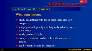 CIVICS IN PRACTICE
HOLT
HOLT, RINEHART AND WINSTON‹#›
Wise consumers
 study advertisements for special sales and use
coupons.
 judge product quality and buy only what serves
their needs.
 study product labels.
 compare various products, brands, stores, and
prices.
 read warranties and instructions.
Section 3: You the Consumer
 