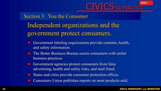 CIVICS IN PRACTICE
HOLT
HOLT, RINEHART AND WINSTON‹#›
Independent organizations and the
government protect consumers.
 Government labeling requirements provide contents, health,
and safety information.
 The Better Business Bureau assists consumers with unfair
business practices.
 Government agencies protect consumers from false
advertising, health and safety risks, and mail fraud.
 States and cities provide consumer protection offices.
 Consumers Union publishes reports on most products sold.
Section 3: You the Consumer
 