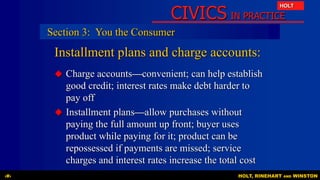 CIVICS IN PRACTICE
HOLT
HOLT, RINEHART AND WINSTON‹#›
Installment plans and charge accounts:
 Charge accounts—convenient; can help establish
good credit; interest rates make debt harder to
pay off
 Installment plans—allow purchases without
paying the full amount up front; buyer uses
product while paying for it; product can be
repossessed if payments are missed; service
charges and interest rates increase the total cost
Section 3: You the Consumer
 