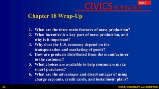 CIVICS IN PRACTICE
HOLT
HOLT, RINEHART AND WINSTON‹#›
Chapter 18 Wrap-Up
1. What are the three main features of mass production?
2. What incentive is a key part of mass production, and
why is it important?
3. Why does the U.S. economy depend on the
transportation and marketing of goods?
4. How are products distributed from the manufacturer
to the customer?
5. What choices are available to help consumers make
smart purchases?
6. What are the advantages and disadvantages of using
charge accounts, credit cards, and installment plans?
 