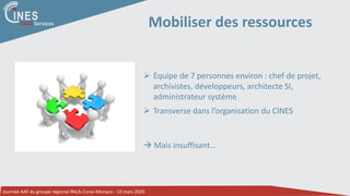 Journée AAF du groupe régional PACA-Corse-Monaco - 10 mars 2020
DATA Services Mobiliser des ressources
 Equipe de 7 personnes environ : chef de projet,
archivistes, développeurs, architecte SI,
administrateur système
 Transverse dans l’organisation du CINES
 Mais insuffisant…
 