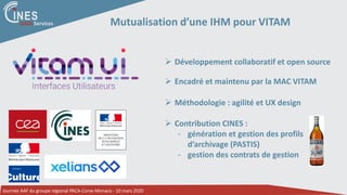 Journée AAF du groupe régional PACA-Corse-Monaco - 10 mars 2020
DATA Services Mutualisation d’une IHM pour VITAM
 Développement collaboratif et open source
 Encadré et maintenu par la MAC VITAM
 Méthodologie : agilité et UX design
 Contribution CINES :
- génération et gestion des profils
d’archivage (PASTIS)
- gestion des contrats de gestion
 