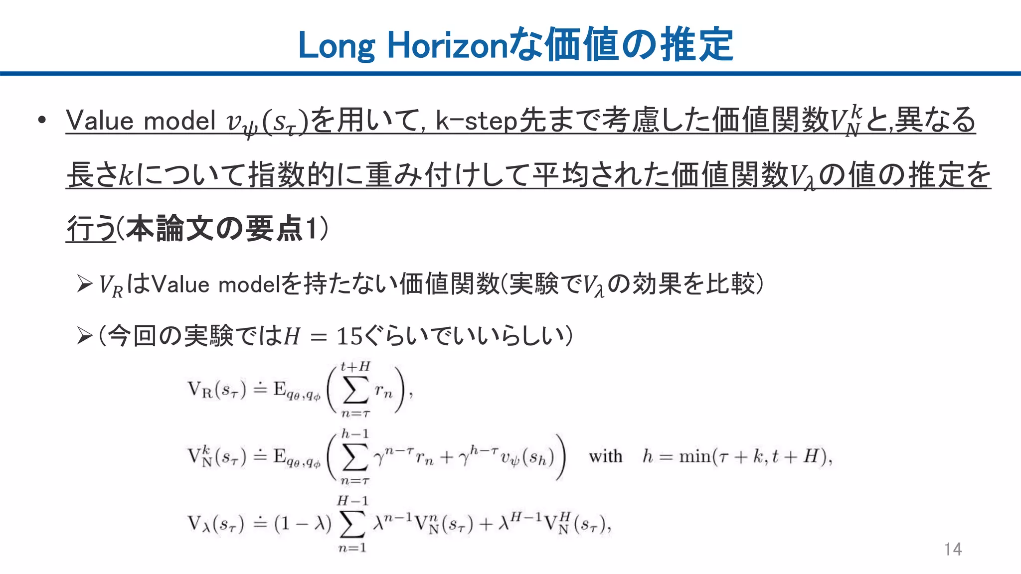 Long Horizonな価値の推定
• Value model 𝑣 𝜓(𝑠𝜏)を用いて, k-step先まで考慮した価値関数𝑉𝑁
𝑘
と,異なる
長さ𝑘について指数的に重み付けして平均された価値関数𝑉𝜆の値の推定を
行う(本論文の要点1)
 𝑉𝑅はValue modelを持たない価値関数(実験で𝑉𝜆の効果を比較)
(今回の実験では𝐻 = 15ぐらいでいいらしい)
14
 