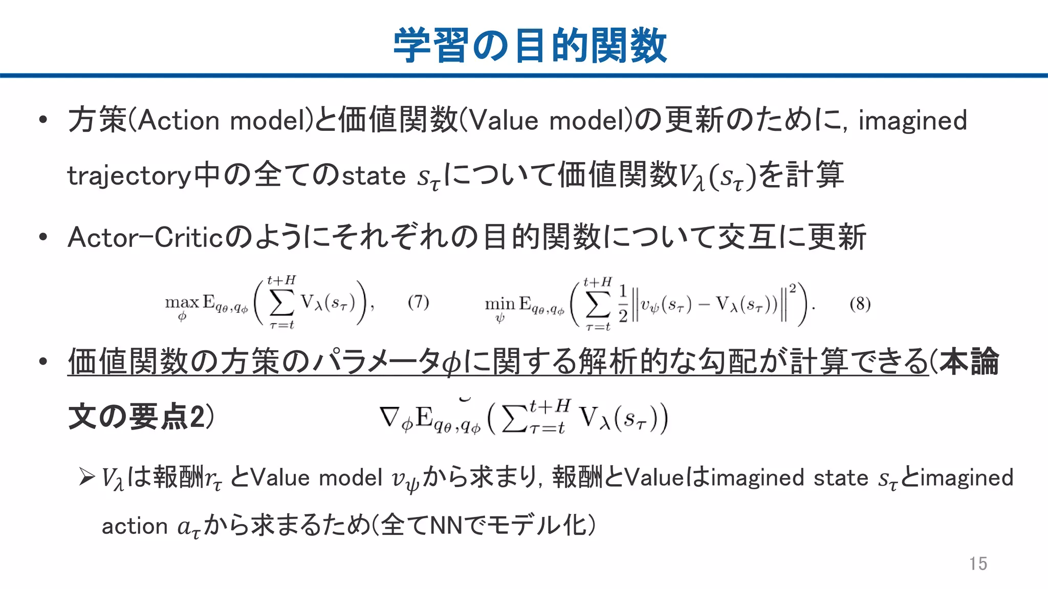 学習の目的関数
• 方策(Action model)と価値関数(Value model)の更新のために, imagined
trajectory中の全てのstate 𝑠𝜏について価値関数𝑉𝜆(𝑠𝜏)を計算
• Actor-Criticのようにそれぞれの目的関数について交互に更新
• 価値関数の方策のパラメータ𝜙に関する解析的な勾配が計算できる(本論
文の要点2)
 𝑉𝜆は報酬𝑟𝜏 とValue model 𝑣 𝜓から求まり, 報酬とValueはimagined state 𝑠𝜏とimagined
action 𝑎 𝜏から求まるため(全てNNでモデル化)
15
 