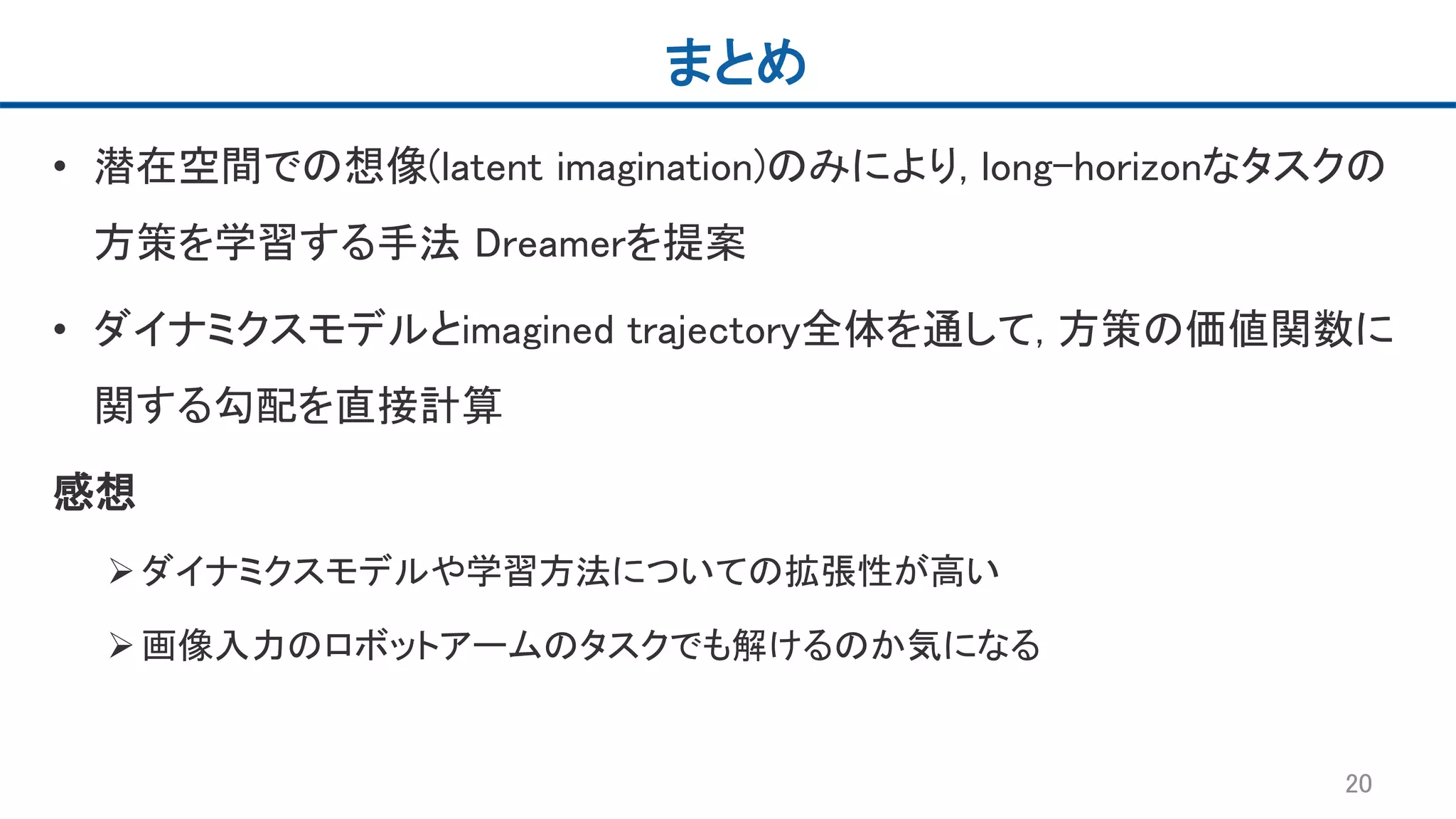 まとめ
• 潜在空間での想像(latent imagination)のみにより, long-horizonなタスクの
方策を学習する手法 Dreamerを提案
• ダイナミクスモデルとimagined trajectory全体を通して, 方策の価値関数に
関する勾配を直接計算
感想
ダイナミクスモデルや学習方法についての拡張性が高い
画像入力のロボットアームのタスクでも解けるのか気になる
20
 