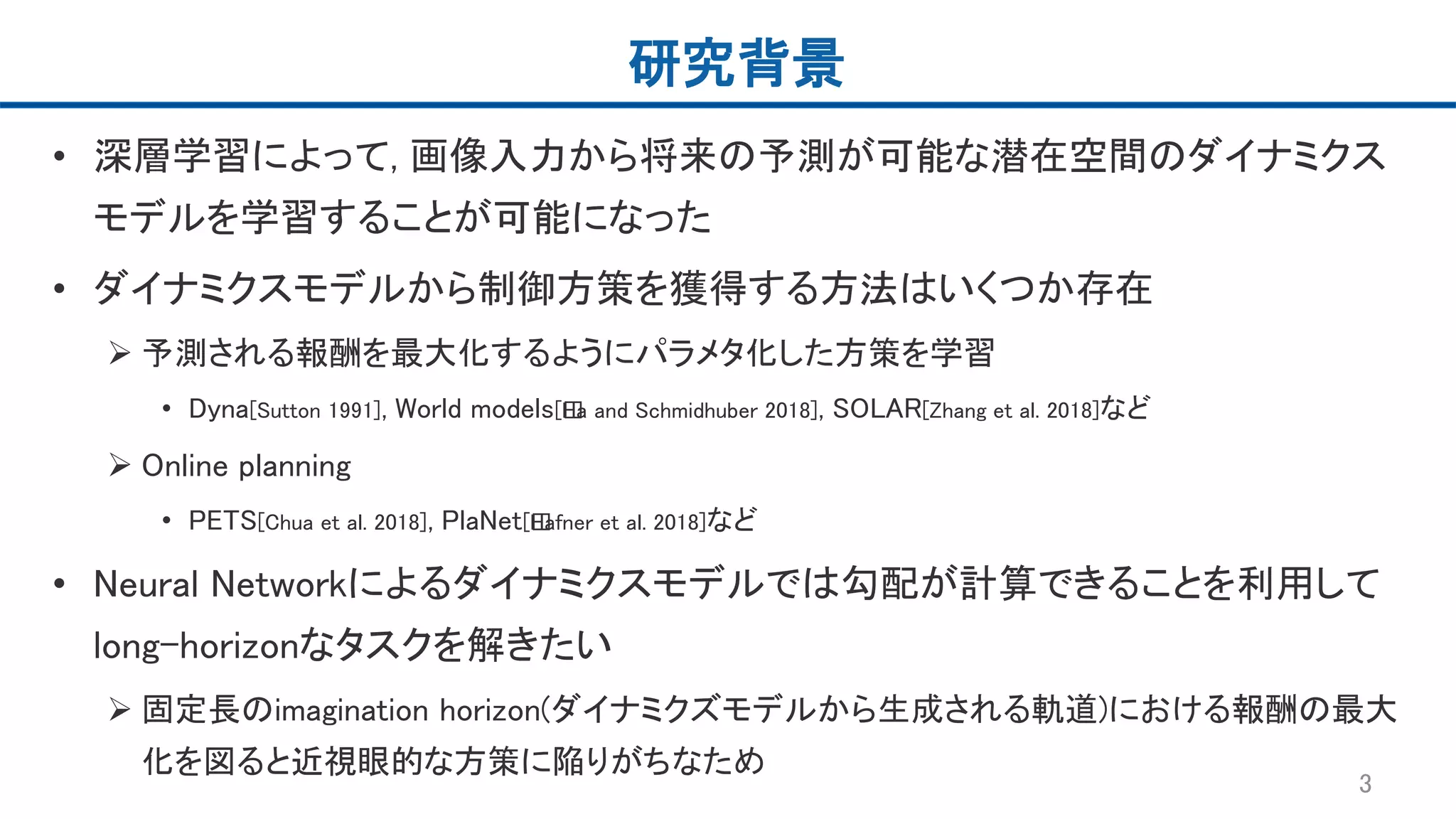 研究背景
• 深層学習によって, 画像入力から将来の予測が可能な潜在空間のダイナミクス
モデルを学習することが可能になった
• ダイナミクスモデルから制御方策を獲得する方法はいくつか存在
 予測される報酬を最大化するようにパラメタ化した方策を学習
• Dyna[Sutton 1991], World models[﻿Ha and Schmidhuber 2018], SOLAR[Zhang et al. 2018]など
 Online planning
• PETS[Chua et al. 2018], PlaNet[﻿Hafner et al. 2018]など
• Neural Networkによるダイナミクスモデルでは勾配が計算できることを利用して
long-horizonなタスクを解きたい
 固定長のimagination horizon(ダイナミクズモデルから生成される軌道)における報酬の最大
化を図ると近視眼的な方策に陥りがちなため
3
 