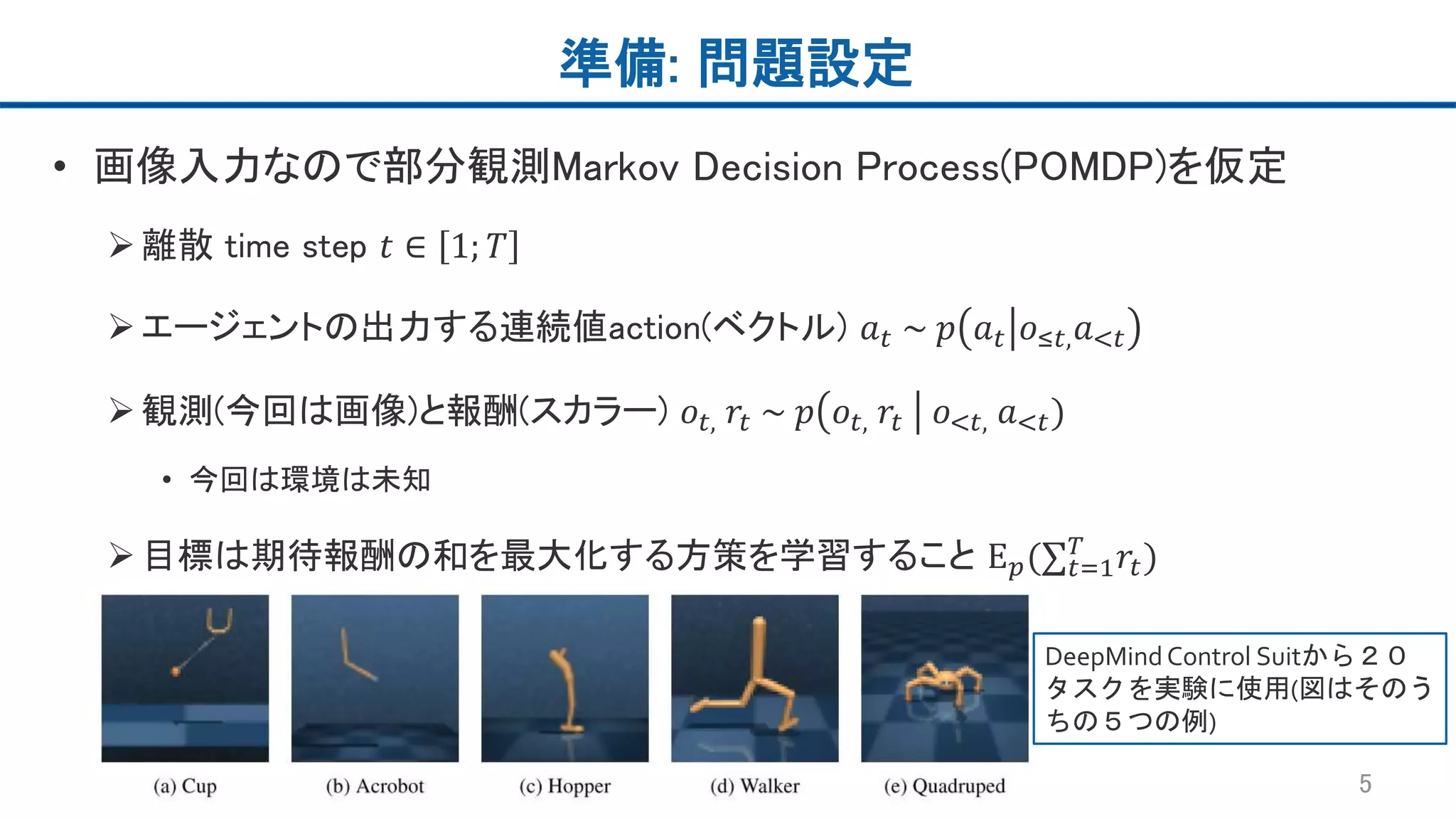 準備: 問題設定
• 画像入力なので部分観測Markov Decision Process(POMDP)を仮定
離散 time step 𝑡 ∈ 1; 𝑇
エージェントの出力する連続値action(ベクトル) 𝑎 𝑡 ~ 𝑝 𝑎 𝑡 𝑜≤𝑡, 𝑎<𝑡
観測(今回は画像)と報酬(スカラー) 𝑜𝑡, 𝑟𝑡 ~ 𝑝 𝑜𝑡, 𝑟𝑡 𝑜<𝑡, 𝑎<𝑡)
• 今回は環境は未知
目標は期待報酬の和を最大化する方策を学習すること Ε 𝑝(∑ 𝑡=1
𝑇
𝑟𝑡)
5
DeepMindControl Suitから２０
タスクを実験に使用(図はそのう
ちの５つの例)
 