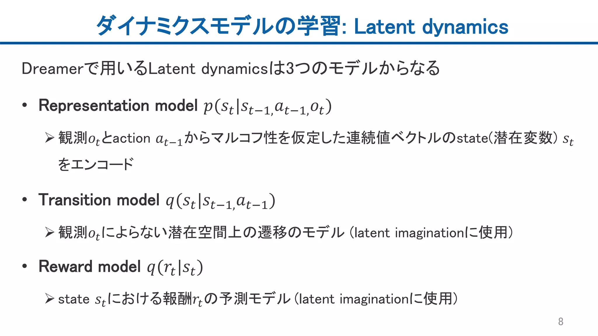 ダイナミクスモデルの学習: Latent dynamics
Dreamerで用いるLatent dynamicsは3つのモデルからなる
• Representation model 𝑝(𝑠𝑡|𝑠𝑡−1, 𝑎 𝑡−1, 𝑜𝑡)
観測𝑜𝑡とaction 𝑎 𝑡−1からマルコフ性を仮定した連続値ベクトルのstate(潜在変数) 𝑠𝑡
をエンコード
• Transition model 𝑞(𝑠𝑡|𝑠𝑡−1, 𝑎 𝑡−1)
観測𝑜𝑡によらない潜在空間上の遷移のモデル (latent imaginationに使用)
• Reward model 𝑞(𝑟𝑡|𝑠𝑡)
state 𝑠𝑡における報酬𝑟𝑡の予測モデル (latent imaginationに使用)
8
 