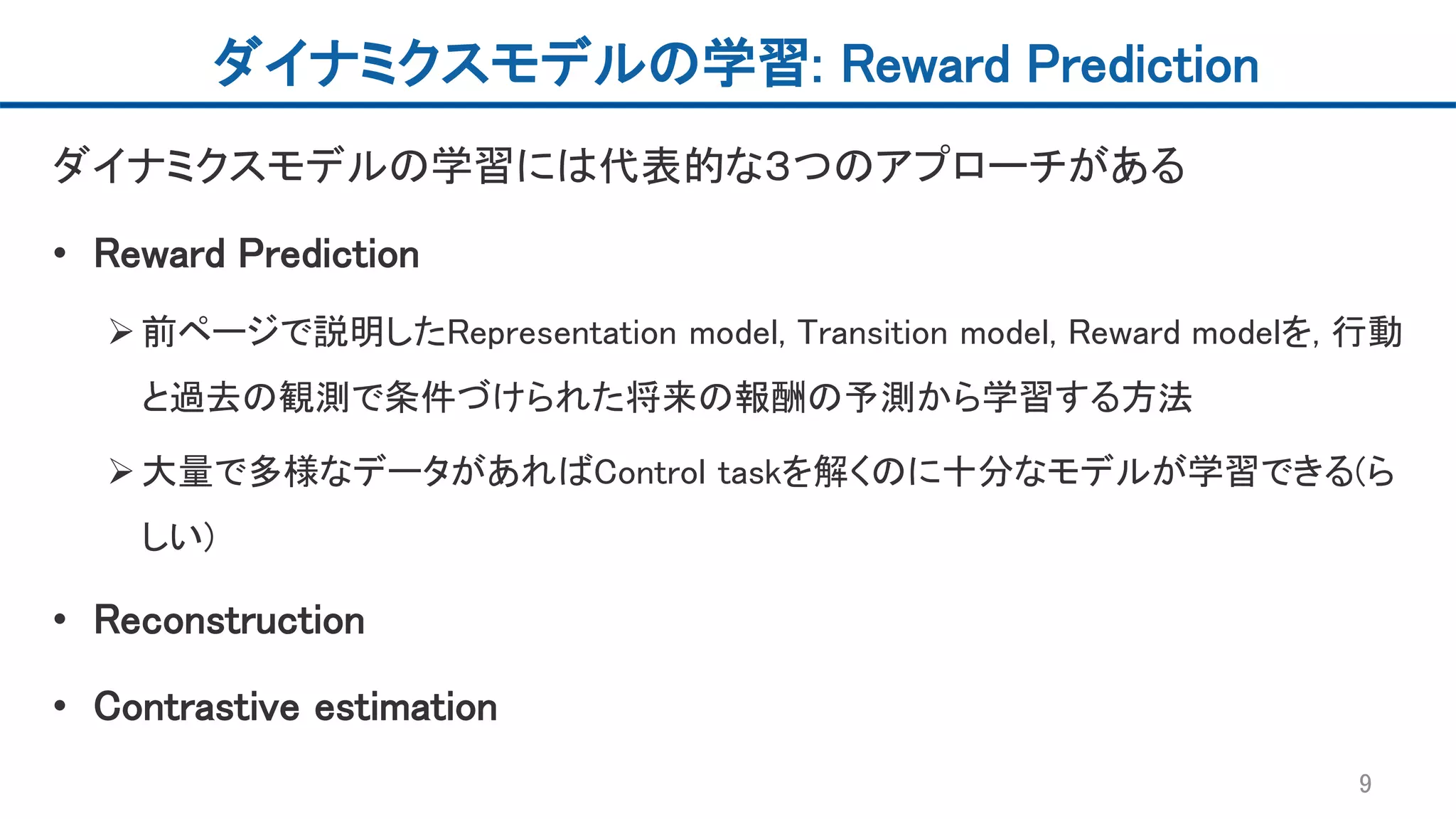 ダイナミクスモデルの学習: Reward Prediction
ダイナミクスモデルの学習には代表的な３つのアプローチがある
• Reward Prediction
前ページで説明したRepresentation model, Transition model, Reward modelを, 行動
と過去の観測で条件づけられた将来の報酬の予測から学習する方法
大量で多様なデータがあればControl taskを解くのに十分なモデルが学習できる(ら
しい)
• Reconstruction
• Contrastive estimation
9
 