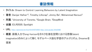 書誌情報
• タイトル: Dream to Control: Learning Behaviors by Latent Imagination
• 著者: Danijar Hafner12, Timothy Lillicrap3, Jimmy Ba1, Mohammad Norouzi2
• 所属: 1University of Toronto, 2Google Brain, 3DeepMind
• 会議: ICLR2020, Spotlight
• URL: https://openreview.net/forum?id=S1lOTC4tDS, https://arxiv.org/abs/1912.01603
• 概要: 画像入力でlong-horizonなタスクを潜在空間における想像(latent
imagination)のみによって解く, モデルベース強化学習のアルゴリズム, Dreamerを
提案
2
 