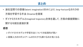 まとめ
• 潜在空間での想像(latent imagination)のみにより, long-horizonなタスクの
方策を学習する手法 Dreamerを提案
• ダイナミクスモデルとimagined trajectory全体を通して, 方策の価値関数に
関する勾配を直接計算
感想
ダイナミクスモデルや学習方法についての拡張性が高い
画像入力のロボットアームのタスクでも解けるのか気になる
20
 