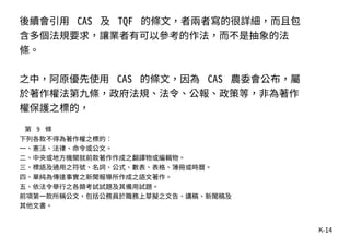 K-14
後續會引用 CAS 及 TQF 的條文，者兩者寫的很詳細，而且包
含多個法規要求，讓業者有可以參考的作法，而不是抽象的法
條。
之中，阿原優先使用 CAS 的條文，因為 CAS 農委會公布，屬
於著作權法第九條，政府法規、法令、公報、政策等，非為著作
權保護之標的，
第 9 條
下列各款不得為著作權之標的︰
一、憲法、法律、命令或公文。
二、中央或地方機關就前款著作作成之翻譯物或編輯物。
三、標語及通用之符號、名詞、公式、數表、表格、簿冊或時曆。
四、單純為傳達事實之新聞報導所作成之語文著作。
五、依法令舉行之各類考試試題及其備用試題。
前項第一款所稱公文，包括公務員於職務上草擬之文告、講稿、新聞稿及
其他文書。
 