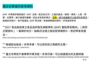 K-15
適合初學者的參考資料
GHP 作業程序書是基於 GHP 法規，配合各公司、工廠的產品、製程、環境、人員、預
算、位置等，進行適當的編輯，因此沒有固定模式、沒有一個公版講義可以套用所有情況。
無論如何執行，皆不能違反 GHP 等法規。有幾個網路的資料，非常值得參考
**2017 食品製造業之食品良好衛生規範準則 (GHP) 重點學習教材」 ( 政府
公開資料 ) 。最棒的地方，抽象的法規之後就是現場照片，對初學者很適
合。
https://www.fda.gov.tw/upload/133/2017021317391956526.pdf
** 衛福部出版品。非常多樣，可以找到自己喜歡的主題。
https://www.fda.gov.tw › publications
** 臺北市學校午餐標準作業流程。非常仔細，可以挑選適合的主題研讀
https://www.doe.gov.taipei/News_Content.aspx?n=E63B513DC1A79E54&sms=69B4E6B26379EE4E&s=B8969C39384C59A9
 