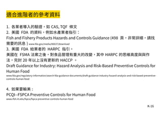 K-16
適合進階者的參考資料
1. 各業者導入的驗證，如 CAS, TQF 條文
2. 美國 FDA 的資料，例如水產業者指引：
Fish and Fishery Products Hazards and Controls Guidance (498 頁，非常詳細，請找
需要的訊息 ) www.fda.gov/media/80637/download
3. 美國 FDA 給業者的 HARPC 指引。
美國在 FSMA 法案之後，對食品管理有重大的改變，其中 HARPC 的思維高度與與作
法，完封 20 年以上沒有更新的 HACCP 。
Draft Guidance for Industry: Hazard Analysis and Risk-Based Preventive Controls for
Human Food
www.fda.gov/regulatory-information/search-fda-guidance-documents/draft-guidance-industry-hazard-analysis-and-risk-based-preventive-
controls-human-food
4. 如果要輸美 :
PCQI--FSPCA Preventive Controls for Human Food
www.ifsh.iit.edu/fspca/fspca-preventive-controls-human-food
 