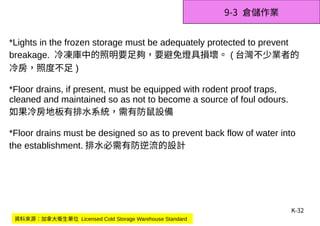 K-32
9-3 倉儲作業
*Lights in the frozen storage must be adequately protected to prevent
breakage. 冷凍庫中的照明要足夠，要避免燈具損壞。 ( 台灣不少業者的
冷房，照度不足 )
*Floor drains, if present, must be equipped with rodent proof traps,
cleaned and maintained so as not to become a source of foul odours.
如果冷房地板有排水系統，需有防鼠設備
*Floor drains must be designed so as to prevent back flow of water into
the establishment. 排水必需有防逆流的設計
資料來源：加拿大衛生單位 Licensed Cold Storage Warehouse Standard
 