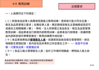 A-51
9-9 教育訓練
食品良好衛生規範準則 附表二 食品業者良好衛生管理基準
(20180621 草案，截稿為止，尚未公告 )
一、人員應符合下列規定：
( 二 ) 新進食品從業人員應接受適當之教育訓練，使其執行能力符合生產、
衛生及品質管理之要求；在職從業人員，應定期接受衛生主管機關或其認可
或委託之相關機關 ( 構 ) 、學校、法人所辦理之食品安全、衛生及品質管理
教育訓練，或由業者自行辦理內部教育訓練。由業者自行辦理者，其講師應
由內部幹部或外聘專家擔任。教育訓練應作成紀錄。
( 十 ) 食品業者應指派管理衛生人員，就建築與設施及衛生管理情形，按日
填報衛生管理紀錄，其內容包括本準則之所定衛生工作。 ---- 就是不分規
模，只要食品業，就要遵此項
( 十一 ) 食品工廠之管理衛生人員，宜於工作場所明顯處，標明該人員之姓
名。
法規要求
 