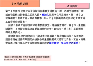 A-52
9-9 教育訓練
第二十四條 餐飲業依本法規定持有中餐烹調技術士證、西餐烹調技術士證
或食物製備技術士證之從業人員，應加入執業所在地直轄市、縣 ( 市 ) 之
餐飲相關公會或工會，並由直轄市、縣 ( 市 ) 主管機關委託其認可之公會或
工會發給廚師證書。
前項公會或工會辦理廚師證書發證事宜，應接受直轄市、縣 ( 市 ) 主管機
關督導；不遵從督導或違反委託相關約定者，直轄市、縣 ( 市 ) 主管機關
得終止其委託。
廚師證書有效期間為四年，期滿得申請展延，每次展延四年。取得廚師
證書者應在證書有效期間內接受各級主管機關或其認可之公會、工會、高級
中等以上學校或其他餐飲相關機構辦理之衛生講習，每年至少八小時。
法規要求
食品良好衛生規範準則 附表二 食品業者良好衛生管理基準
(20180621 草案，截稿為止，尚未公告 )
 