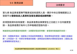 A-54
9-9 教育訓練
第九條 食品業者置專門職業或技術證照人員，應於中央主管機關建立之
登錄平台登錄各該人員資料及衛生講習或訓練時數。
前項登錄資料如有變更，食品業者應自事實發生之日起三十日內變更登
錄。 食品業者應於每年七月申報確認登錄內容。
無論是食品技師還是持證廚師，法規要求受訓的時數，會登錄到衛福部的系統。
另外，有關每年受訓，或是每三年回訓的時間算法，例如學校送阿原受一級壓力容器訓
練，三年回訓一次。阿原分享稽查的經驗，說明回訓日期的計算與認定缺失 ( 還是以各
主管機關的認定為主 )
法規要求
食品業者專門職業或技術證照人員設置及管理辦法 (20180501 修正 )
 