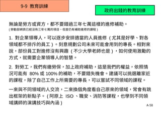 A-58
9-9 教育訓練
無論是勞方或資方，都不要錯過三年七萬這樣的進修補助。
( 勞動部網頁已經沒有三年七萬的項目，但是仍有補助進修的課程 )
1. 對企業領導人，可以逐步安排適當的人員進修 ( 尤其是好學、對各
領域都不排斥的員工 ) 。刻意規劃公司未來可能會用到的專長。相對來
說，部份員工對進修沒有興趣 ( 不少大學老師也是 ) ，如何使用激勵的
方式，就需要企業領導人的智慧。
2. 對勞工，我們有繳勞保，加上政府補助，這是我們的權益，依照情
況可能有 80% 或 100% 的補助，不要錯失機會。建議可以挑選離家近
的課程，除了自己工作上所需要的專長，可以嘗試不同領域的課程。
一來與不同領域的人交流，二來換個角度看自己原來的領域，常會有跳
出框架的新點子。 ( 阿原上 ISO 、職安、消防等課程，也學到不同領
域講師的演講技巧與內涵 )
政府出錢的教育訓練
 