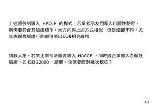 A-7
上述是強制導入 HACCP 的模式，若業者朋友們導入自願性驗證，
則需要符合其驗證標準，大方向與上述方式相似，但是細節不同，尤
其志願性驗證可能部份項目比法規更嚴格
請教大家，若某企業依法需要導入 HACCP ，同時該企業導入自願性
驗證，如 ISO 22000 ，請問，企業要面對幾次稽核？
 