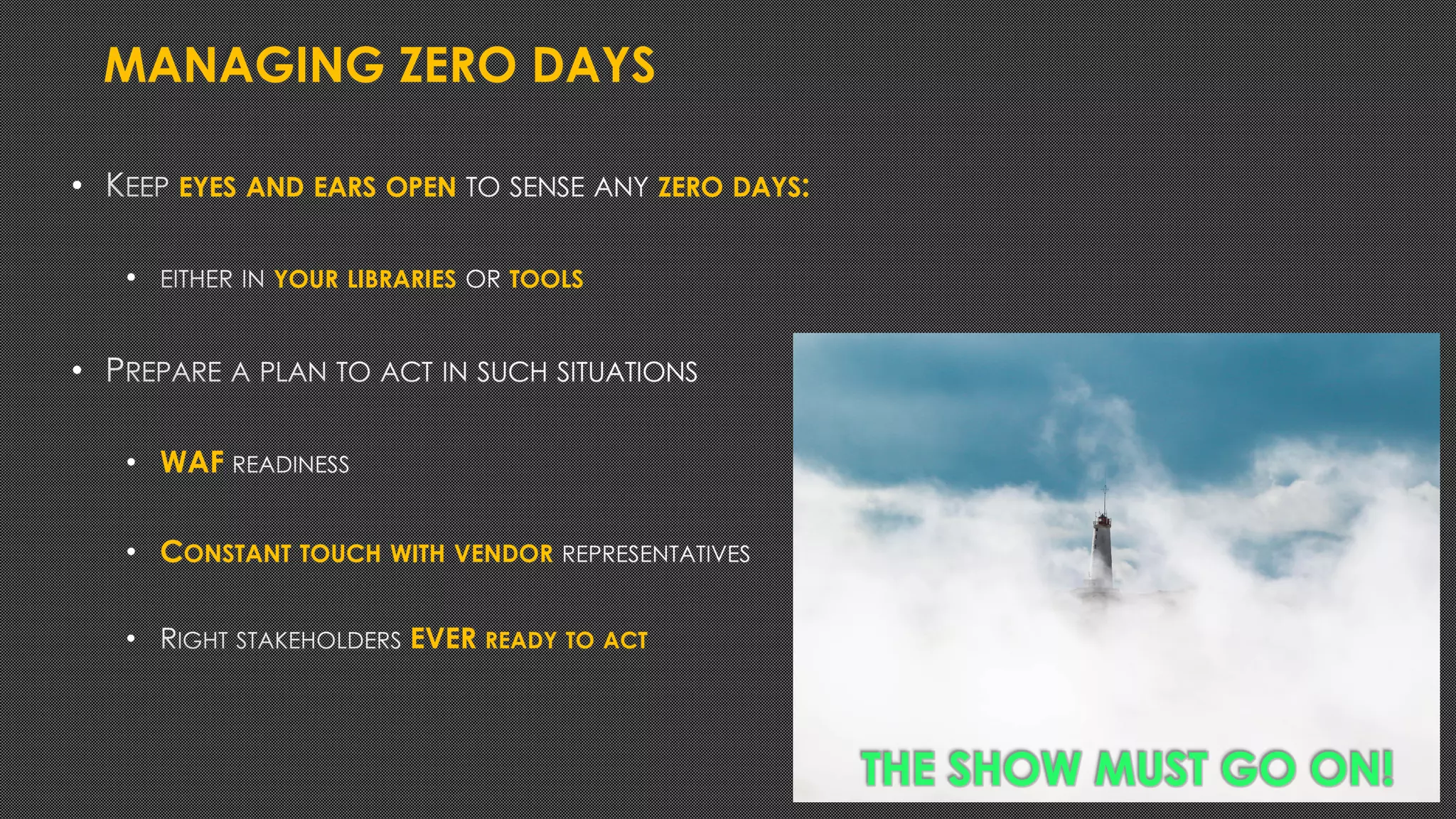 MANAGING ZERO DAYS
• EYES AND EARS OPEN ZERO DAYS:
• YOUR LIBRARIES TOOLS
•
• WAF
• CONSTANT TOUCH WITH VENDOR
• EVER READY TO ACT
THE SHOW MUST GO ON!
 