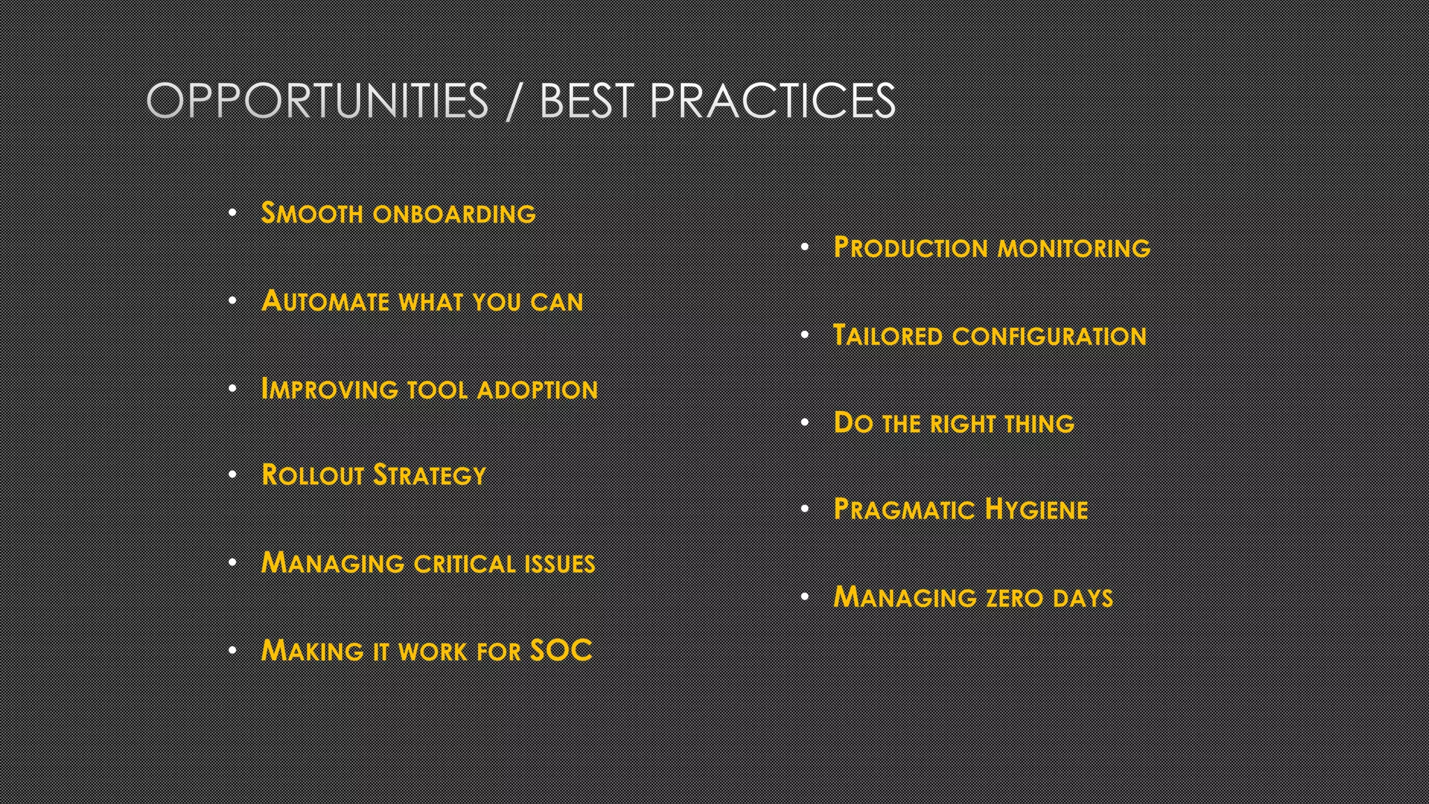 • SMOOTH ONBOARDING
• AUTOMATE WHAT YOU CAN
• IMPROVING TOOL ADOPTION
• ROLLOUT STRATEGY
• MANAGING CRITICAL ISSUES
• MAKING IT WORK FOR SOC
• PRODUCTION MONITORING
• TAILORED CONFIGURATION
• DO THE RIGHT THING
• PRAGMATIC HYGIENE
• MANAGING ZERO DAYS
 