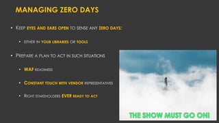 MANAGING ZERO DAYS
• EYES AND EARS OPEN ZERO DAYS:
• YOUR LIBRARIES TOOLS
•
• WAF
• CONSTANT TOUCH WITH VENDOR
• EVER READY TO ACT
THE SHOW MUST GO ON!
 