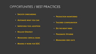 • SMOOTH ONBOARDING
• AUTOMATE WHAT YOU CAN
• IMPROVING TOOL ADOPTION
• ROLLOUT STRATEGY
• MANAGING CRITICAL ISSUES
• MAKING IT WORK FOR SOC
• PRODUCTION MONITORING
• TAILORED CONFIGURATION
• DO THE RIGHT THING
• PRAGMATIC HYGIENE
• MANAGING ZERO DAYS
 
