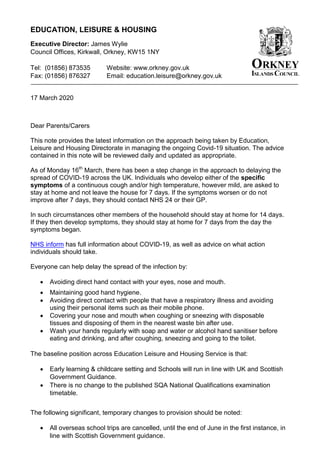 EDUCATION, LEISURE & HOUSING
Executive Director: James Wylie
Council Offices, Kirkwall, Orkney, KW15 1NY
Tel: (01856) 873535 Website: www.orkney.gov.uk
Fax: (01856) 876327 Email: education.leisure@orkney.gov.uk
17 March 2020
Dear Parents/Carers
This note provides the latest information on the approach being taken by Education,
Leisure and Housing Directorate in managing the ongoing Covid-19 situation. The advice
contained in this note will be reviewed daily and updated as appropriate.
As of Monday 16th
March, there has been a step change in the approach to delaying the
spread of COVID-19 across the UK. Individuals who develop either of the specific
symptoms of a continuous cough and/or high temperature, however mild, are asked to
stay at home and not leave the house for 7 days. If the symptoms worsen or do not
improve after 7 days, they should contact NHS 24 or their GP.
In such circumstances other members of the household should stay at home for 14 days.
If they then develop symptoms, they should stay at home for 7 days from the day the
symptoms began.
NHS inform has full information about COVID-19, as well as advice on what action
individuals should take.
Everyone can help delay the spread of the infection by:
 Avoiding direct hand contact with your eyes, nose and mouth.
 Maintaining good hand hygiene.
 Avoiding direct contact with people that have a respiratory illness and avoiding
using their personal items such as their mobile phone.
 Covering your nose and mouth when coughing or sneezing with disposable
tissues and disposing of them in the nearest waste bin after use.
 Wash your hands regularly with soap and water or alcohol hand sanitiser before
eating and drinking, and after coughing, sneezing and going to the toilet.
The baseline position across Education Leisure and Housing Service is that:
 Early learning & childcare setting and Schools will run in line with UK and Scottish
Government Guidance.
 There is no change to the published SQA National Qualifications examination
timetable.
The following significant, temporary changes to provision should be noted:
 All overseas school trips are cancelled, until the end of June in the first instance, in
line with Scottish Government guidance.
 