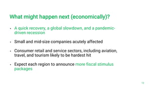 • A quick recovery, a global slowdown, and a pandemic-
driven recession
• Small and mid-size companies acutely affected
• Consumer retail and service sectors, including aviation,
travel, and tourism likely to be hardest hit
• Expect each region to announce more fiscal stimulus
packages
What might happen next (economically)?
12
 