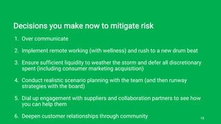 Decisions you make now to mitigate risk
1. Over communicate
2. Implement remote working (with wellness) and rush to a new drum beat
3. Ensure sufficient liquidity to weather the storm and defer all discretionary
spent (including consumer marketing acquisition)
4. Conduct realistic scenario planning with the team (and then runway
strategies with the board)
5. Dial up engagement with suppliers and collaboration partners to see how
you can help them
6. Deepen customer relationships through community 18
 