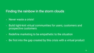 Finding the rainbow in the storm clouds
• Never waste a crisis!
• Build tight-knit virtual communities for users, customers and
prospective customers
• Redefine marketing to be empathetic to the situation
• Be first into the gap created by this crisis with a virtual product
19
 
