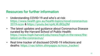Resources for further information
• Understanding COVID-19 and who’s at risk:
https://www.health.gov.au/health-topics/novel-coronavirus-
2019-ncov & https://youtu.be/vpALWJBQq2M
• The latest updates and guidance about Coronavirus Disease
curated by the Harvard School of Public Health:
https://www.hsph.harvard.edu/news/hsph-in-the-news/the-
latest-on-the-coronavirus/
• Real time tracker of disclosed COVID-19 infections and
deaths: https://vac-lshtm.shinyapps.io/ncov_tracker/
22
 