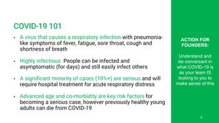 COVID-19 101
• A virus that causes a respiratory infection with pneumonia-
like symptoms of fever, fatigue, sore throat, cough and
shortness of breath
• Highly infectious. People can be infected and
asymptomatic (for days) and still easily infect others
• A significant minority of cases (10%+) are serious and will
require hospital treatment for acute respiratory distress
• Advanced age and co-morbidity are key risk factors for
becoming a serious case, however previously healthy young
adults can die from COVID-19
ACTION FOR
FOUNDERS:
Understand and
be conversant in
what COVID-19 is
as your team IS
looking to you to
make sense of this
6
 