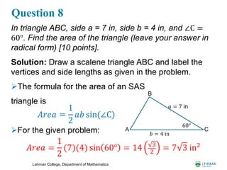Lehman College, Department of Mathematics
Question 8
In triangle ABC, side a = 7 in, side b = 4 in, and ∠C =
60°. Find the area of the triangle (leave your answer in
radical form) [10 points].
Solution: Draw a scalene triangle ABC and label the
vertices and side lengths as given in the problem.
The formula for the area of an SAS
triangle is
For the given problem: A
B
C
𝑎 = 7 in
𝑏 = 4 in
60°
𝐴𝑟𝑒𝑎 =
1
2
(7)(4) sin 60° = 14 3
2
= 7 3 in2
𝐴𝑟𝑒𝑎 =
1
2
𝑎𝑏 sin(∠C)
 