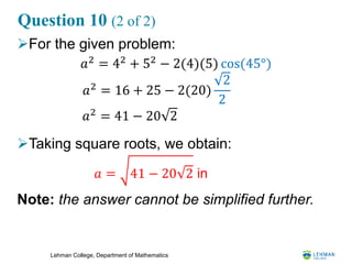 Lehman College, Department of Mathematics
Question 10 (2 of 2)
For the given problem:
Taking square roots, we obtain:
Note: the answer cannot be simplified further.
𝑎2 = 42 + 52 − 2(4)(5) cos(45°)
𝑎2 = 16 + 25 − 2(20)
2
2
𝑎2
= 41 − 20 2
𝑎 = 41 − 20 2 in
 
