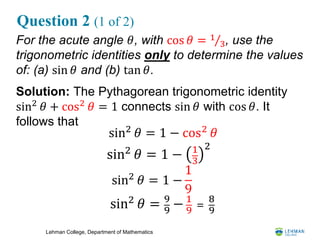 Lehman College, Department of Mathematics
Question 2 (1 of 2)
For the acute angle 𝜃, with cos 𝜃 = 1
3, use the
trigonometric identities only to determine the values
of: (a) sin 𝜃 and (b) tan 𝜃.
Solution: The Pythagorean trigonometric identity
sin2 𝜃 + cos2 𝜃 = 1 connects sin 𝜃 with cos 𝜃. It
follows that
sin2
𝜃 = 1 − cos2
𝜃
sin2
𝜃 = 1 − 1
3
2
sin2
𝜃 = 1 −
1
9
sin2
𝜃 = 9
9
− 1
9
=
8
9
 
