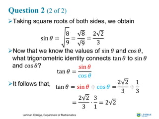 Lehman College, Department of Mathematics
Question 2 (2 of 2)
Taking square roots of both sides, we obtain
Now that we know the values of sin 𝜃 and cos 𝜃,
what trigonometric identity connects tan 𝜃 to sin 𝜃
and cos 𝜃?
It follows that,
sin 𝜃 =
8
9
=
8
9
=
2 2
3
tan 𝜃 =
sin 𝜃
cos 𝜃
tan 𝜃 = sin 𝜃 ÷ cos 𝜃 =
2 2
3
÷
1
3
=
2 2
3
⋅
3
1
= 2 2
 