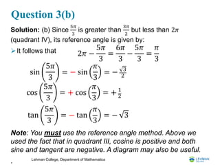 Lehman College, Department of Mathematics
Question 3(b)
Solution: (b) Since
5𝜋
3
is greater than
3𝜋
2
but less than 2𝜋
(quadrant IV), its reference angle is given by:
It follows that
Note: You must use the reference angle method. Above we
used the fact that in quadrant III, cosine is positive and both
sine and tangent are negative. A diagram may also be useful.
.
sin
5𝜋
3
= − sin
𝜋
3
= − 3
2
cos
5𝜋
3
= + cos
𝜋
3
= + 1
2
tan
5𝜋
3
= − tan
𝜋
3
= − 3
2𝜋 −
5𝜋
3
=
6𝜋
3
−
5𝜋
3
=
𝜋
3
 
