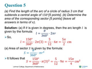 Lehman College, Department of Mathematics
Question 5
(a) Find the length of the arc of a circle of radius 3 cm that
subtends a central angle of 150°[5 points]. (b) Determine the
area of the corresponding sector [5 points] (leave all
answers in terms of 𝜋).
Solution: (a) If 𝜃 is given in degrees, then the arc length 𝑙 is
given by the formula:
So,
(a) Area of sector 𝑆 is given by the formula:
It follows that
𝑙 =
𝜃
360°
⋅ 2𝜋𝑟
𝑙 =
150°
360°
⋅ 2𝜋 3 =
5
12
⋅ 6𝜋 =
5𝜋
2
cm
𝑆 =
𝜃
360°
⋅ 𝜋𝑟2
𝑆 =
150°
360°
⋅ 𝜋 3 2
=
5
12
⋅ 9𝜋 =
15𝜋
4
cm2
 
